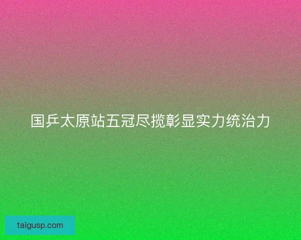 国乒太原站五冠尽揽彰显实力统治力 国乒太原站五冠尽揽彰显实力统治力