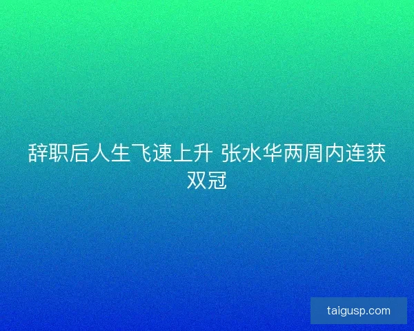 辞职后人生飞速上升 张水华两周内连获双冠
