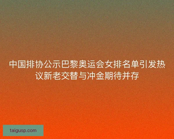中国排协公示巴黎奥运会女排名单引发热议新老交替与冲金期待并存