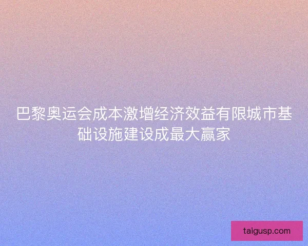 巴黎奥运会成本激增经济效益有限城市基础设施建设成最大赢家