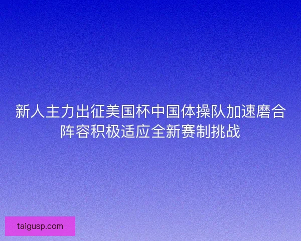 新人主力出征美国杯中国体操队加速磨合阵容积极适应全新赛制挑战