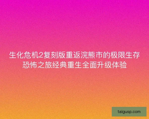 生化危机2复刻版重返浣熊市的极限生存恐怖之旅经典重生全面升级体验