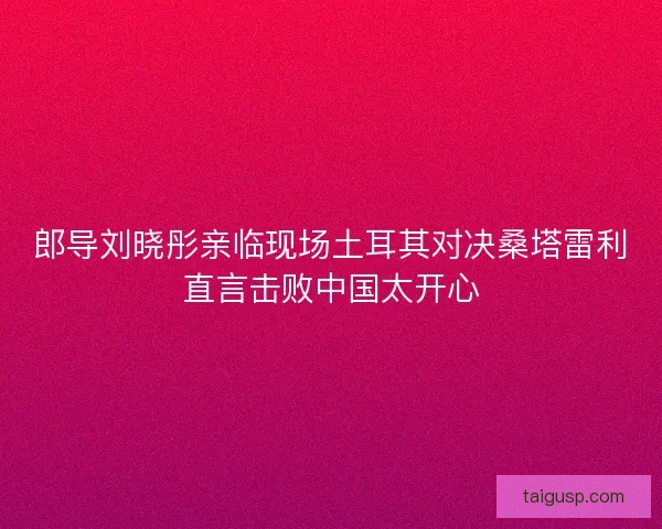 郎导刘晓彤亲临现场土耳其对决桑塔雷利直言击败中国太开心