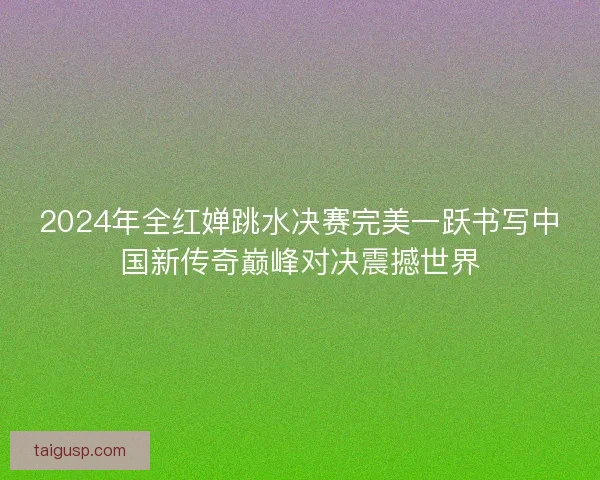 2024年全红婵跳水决赛完美一跃书写中国新传奇巅峰对决震撼世界