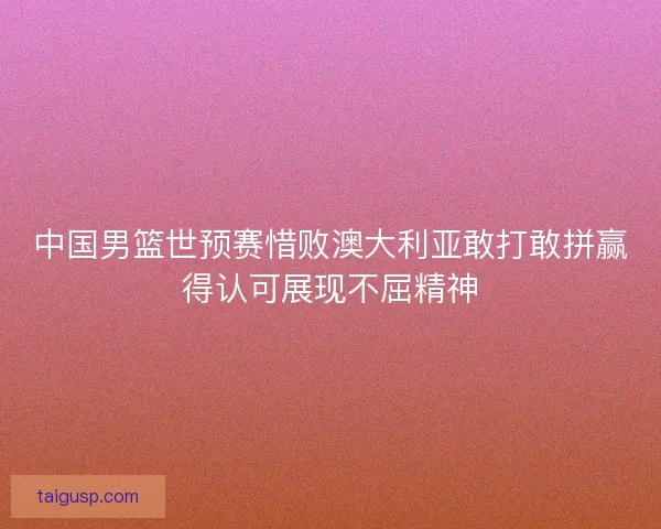中国男篮世预赛惜败澳大利亚敢打敢拼赢得认可展现不屈精神