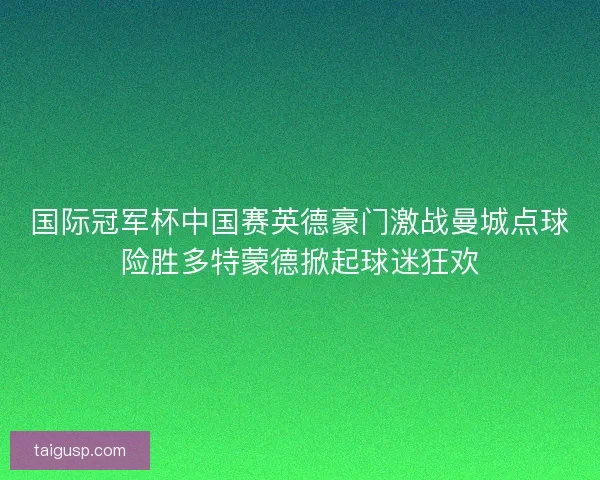 国际冠军杯中国赛英德豪门激战曼城点球险胜多特蒙德掀起球迷狂欢