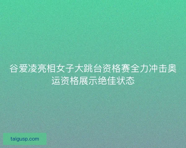 谷爱凌亮相女子大跳台资格赛全力冲击奥运资格展示绝佳状态