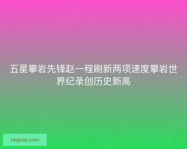 五星攀岩先锋赵一程刷新两项速度攀岩世界纪录创历史新高