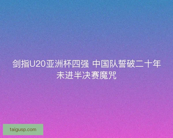 剑指U20亚洲杯四强 中国队誓破二十年未进半决赛魔咒