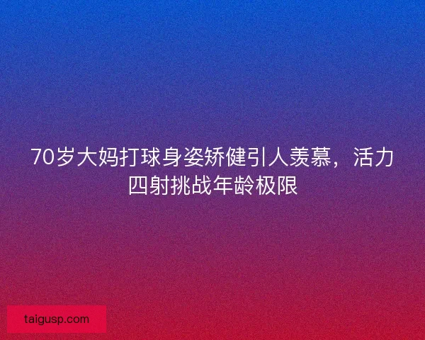 70岁大妈打球身姿矫健引人羡慕，活力四射挑战年龄极限