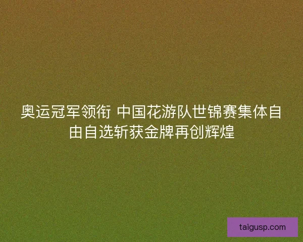奥运冠军领衔 中国花游队世锦赛集体自由自选斩获金牌再创辉煌