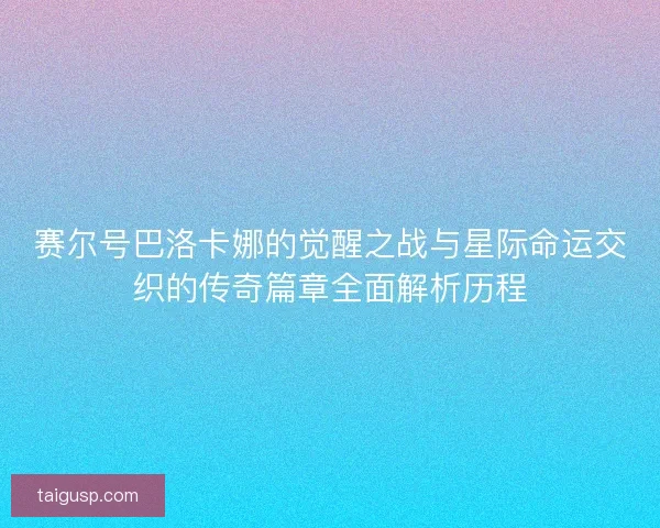 赛尔号巴洛卡娜的觉醒之战与星际命运交织的传奇篇章全面解析历程