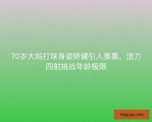 70岁大妈打球身姿矫健引人羡慕，活力四射挑战年龄极限