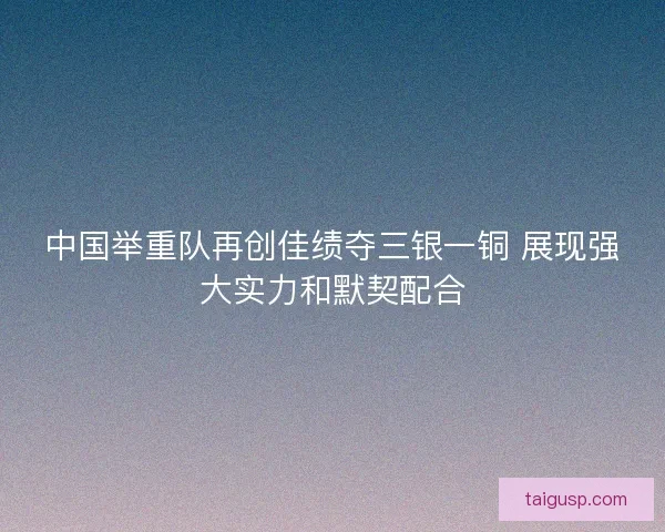 中国举重队再创佳绩夺三银一铜 展现强大实力和默契配合