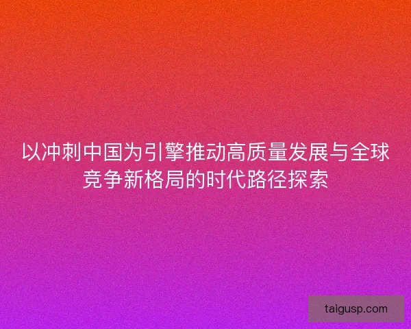 以冲刺中国为引擎推动高质量发展与全球竞争新格局的时代路径探索