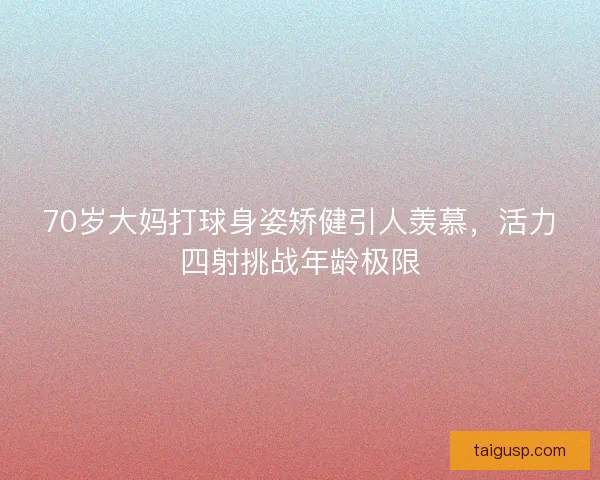 70岁大妈打球身姿矫健引人羡慕，活力四射挑战年龄极限