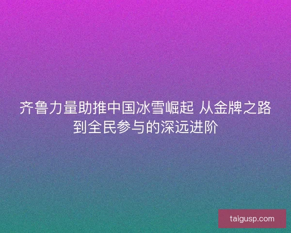 齐鲁力量助推中国冰雪崛起 从金牌之路到全民参与的深远进阶