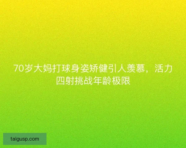 70岁大妈打球身姿矫健引人羡慕，活力四射挑战年龄极限