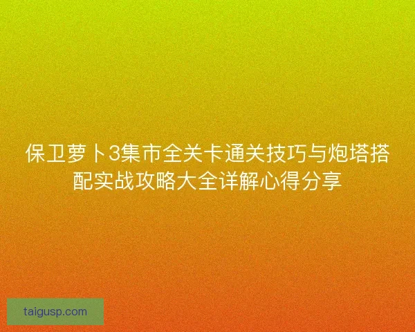 保卫萝卜3集市全关卡通关技巧与炮塔搭配实战攻略大全详解心得分享