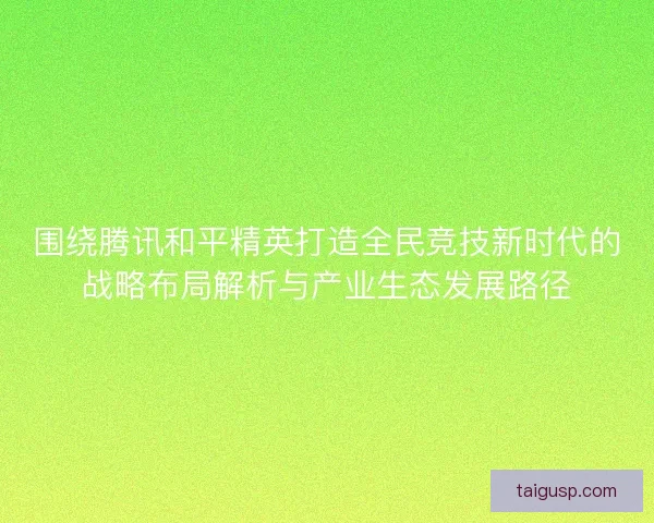 围绕腾讯和平精英打造全民竞技新时代的战略布局解析与产业生态发展路径